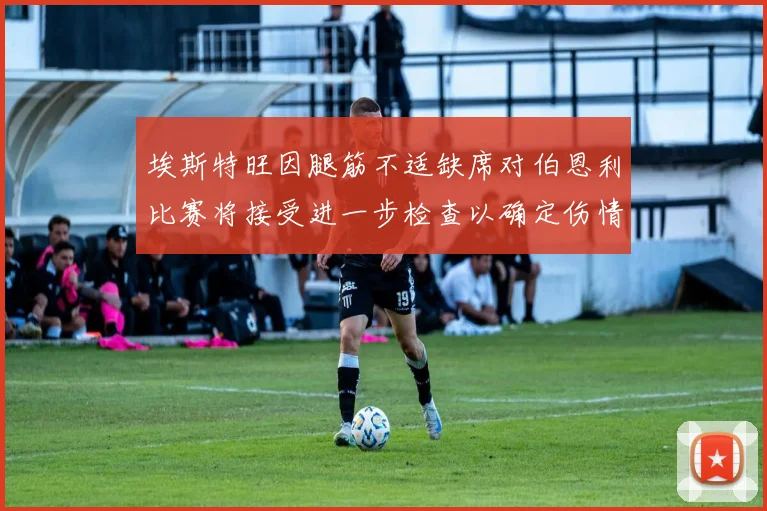 埃斯特旺因腿筋不适缺席对伯恩利比赛将接受进一步检查以确定伤情