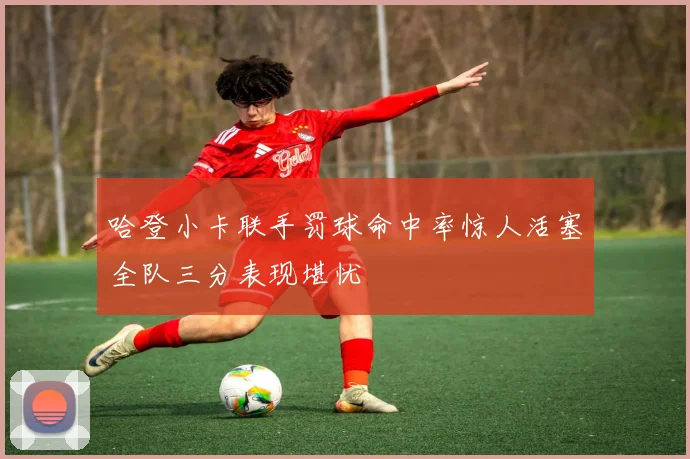 哈登小卡联手罚球命中率惊人活塞全队三分表现堪忧