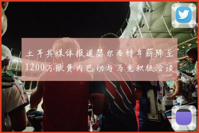 土耳其媒体报道瑟尔洛特年薪降至1200万欧费内巴切与马竞积极洽谈