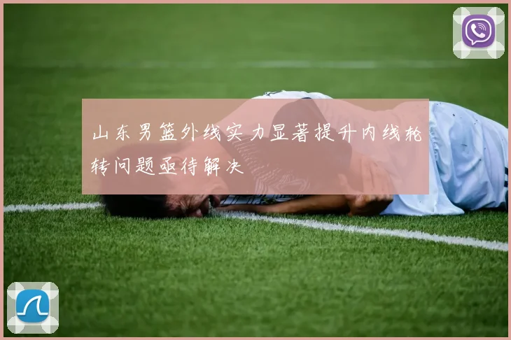 山东男篮外线实力显著提升内线轮转问题亟待解决