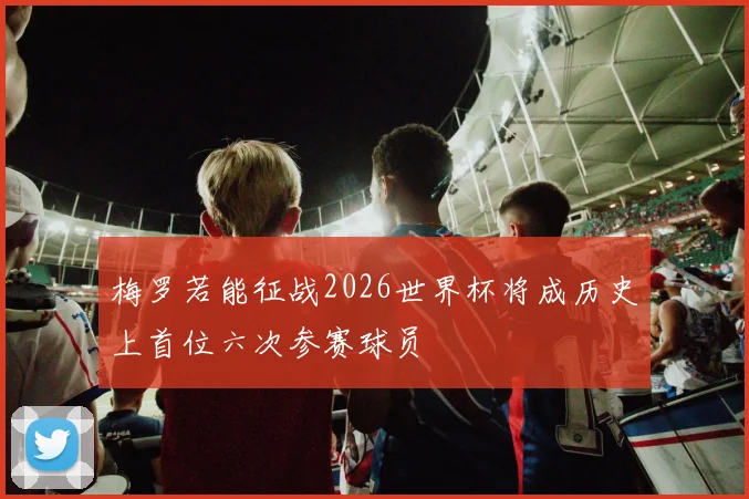 梅罗若能征战2026世界杯将成历史上首位六次参赛球员
