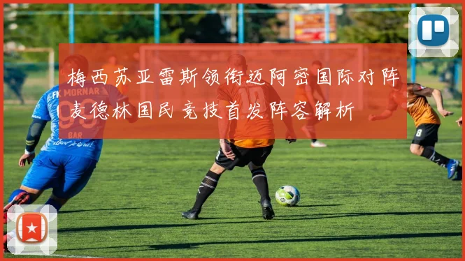 梅西苏亚雷斯领衔迈阿密国际对阵麦德林国民竞技首发阵容解析