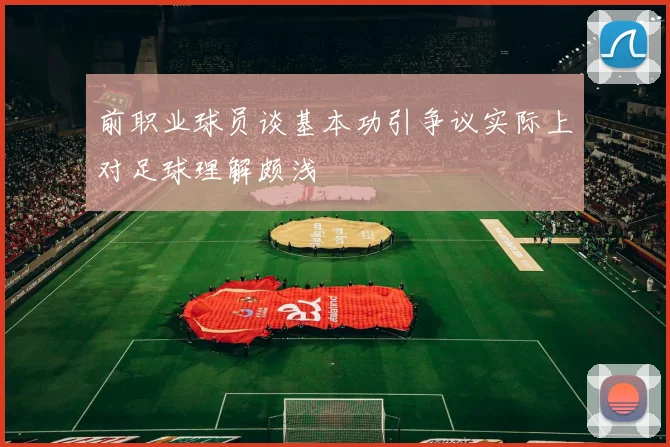 前职业球员谈基本功引争议实际上对足球理解颇浅
