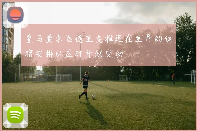 皇马要求恩德里克推迟在里昂的住宿安排以应对计划变动