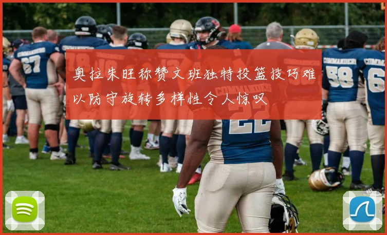 奥拉朱旺称赞文班独特投篮技巧难以防守旋转多样性令人惊叹