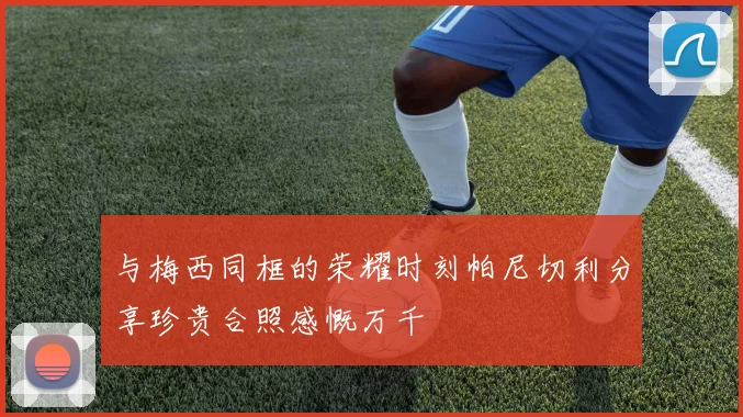 与梅西同框的荣耀时刻帕尼切利分享珍贵合照感慨万千