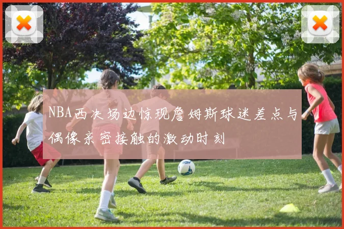 NBA西决场边惊现詹姆斯球迷差点与偶像亲密接触的激动时刻