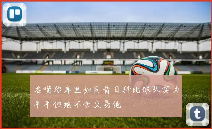 名嘴称库里如同昔日科比球队实力平平但绝不会交易他