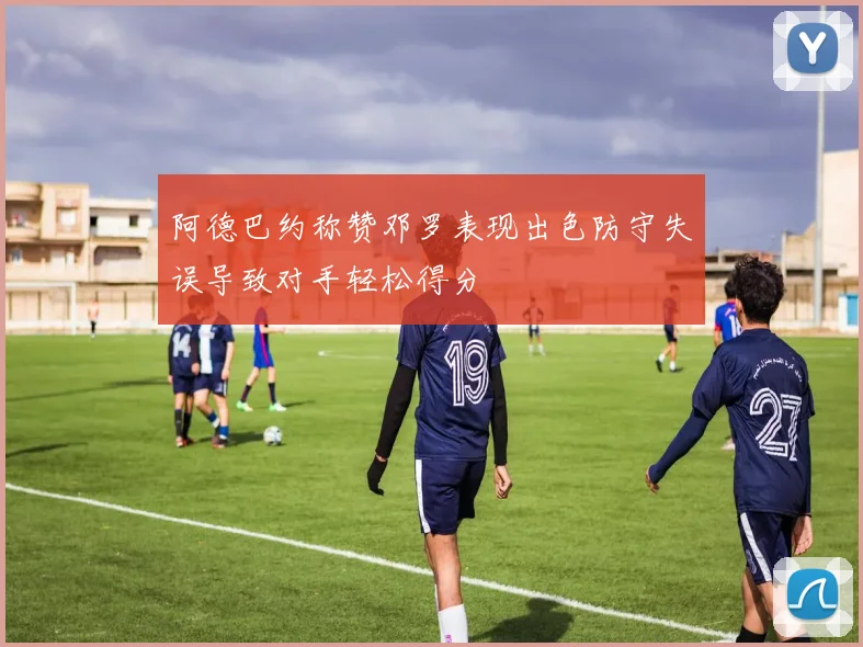 阿德巴约称赞邓罗表现出色防守失误导致对手轻松得分