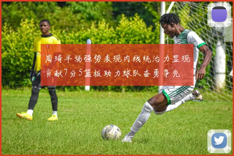周琦半场强势表现内线统治力显现贡献7分5篮板助力球队奋勇争先