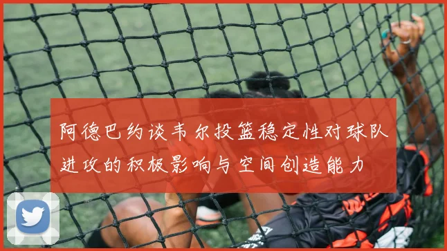阿德巴约谈韦尔投篮稳定性对球队进攻的积极影响与空间创造能力