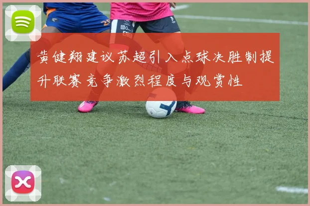 黄健翔建议苏超引入点球决胜制提升联赛竞争激烈程度与观赏性