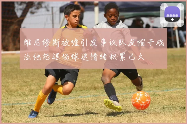 维尼修斯被嘘引发争议队友帽子戏法他怒退场球迷情绪积累已久