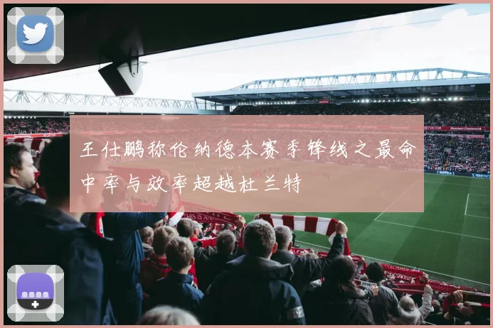 王仕鹏称伦纳德本赛季锋线之最命中率与效率超越杜兰特