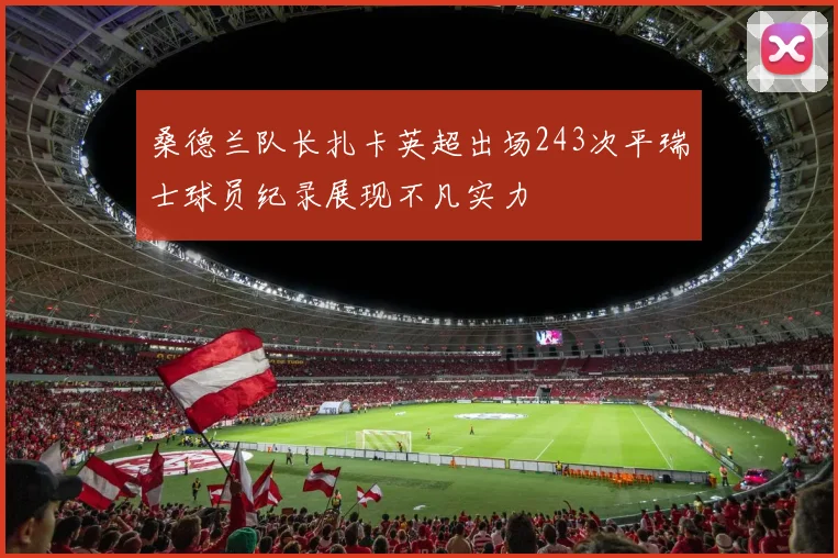 桑德兰队长扎卡英超出场243次平瑞士球员纪录展现不凡实力