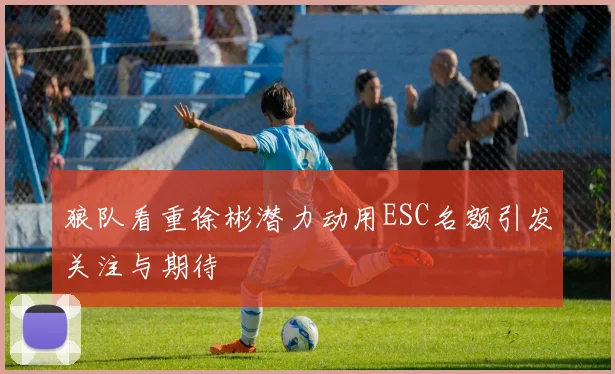 狼队看重徐彬潜力动用ESC名额引发关注与期待