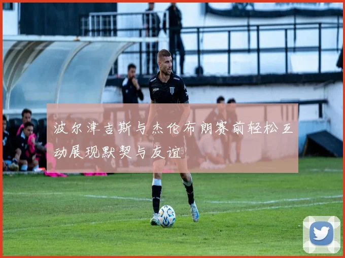 波尔津吉斯与杰伦布朗赛前轻松互动展现默契与友谊