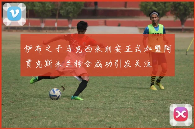 伊布之子马克西米利安正式加盟阿贾克斯米兰转会成功引发关注