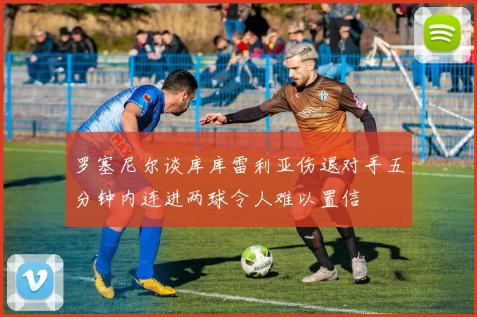 罗塞尼尔谈库库雷利亚伤退对手五分钟内连进两球令人难以置信