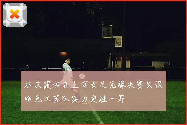水庆霞坦言上海女足无缘决赛失误难免江苏队实力更胜一筹