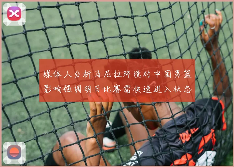 媒体人分析马尼拉环境对中国男篮影响强调明日比赛需快速进入状态