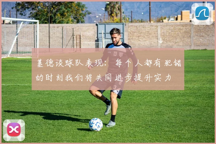 基德谈球队表现：每个人都有犯错的时刻我们将共同进步提升实力