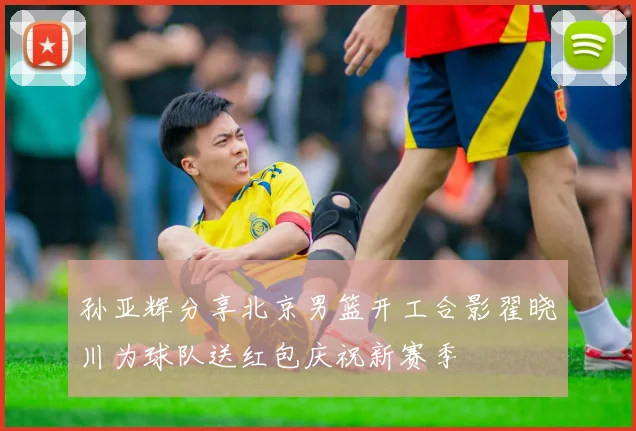 孙亚辉分享北京男篮开工合影翟晓川为球队送红包庆祝新赛季