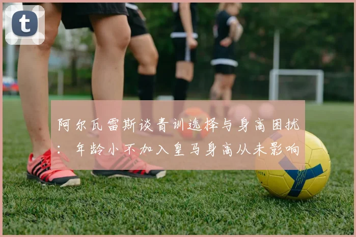 阿尔瓦雷斯谈青训选择与身高困扰：年龄小不加入皇马身高从未影响我