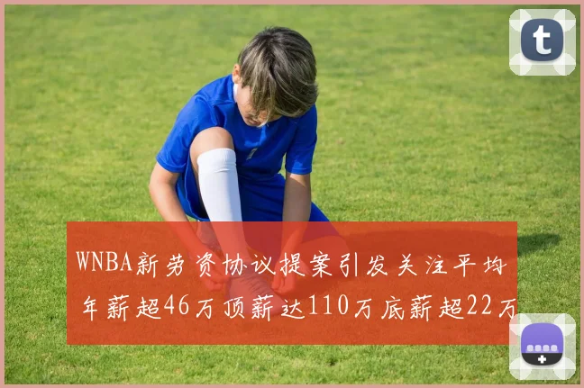 WNBA新劳资协议提案引发关注平均年薪超46万顶薪达110万底薪超22万