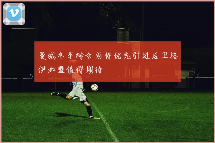 曼城冬季转会或将优先引进后卫格伊加盟值得期待