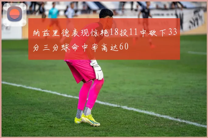 纳兹里德表现惊艳18投11中砍下33分三分球命中率高达60
