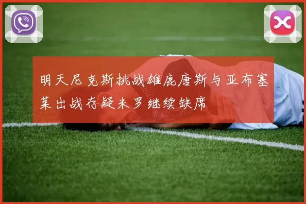 明天尼克斯挑战雄鹿唐斯与亚布塞莱出战存疑米罗继续缺席