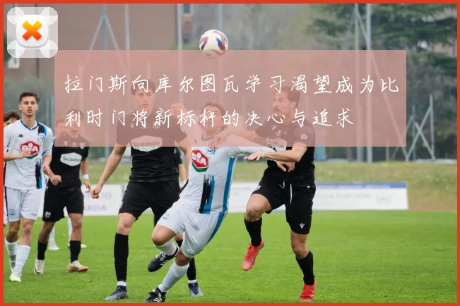 拉门斯向库尔图瓦学习渴望成为比利时门将新标杆的决心与追求