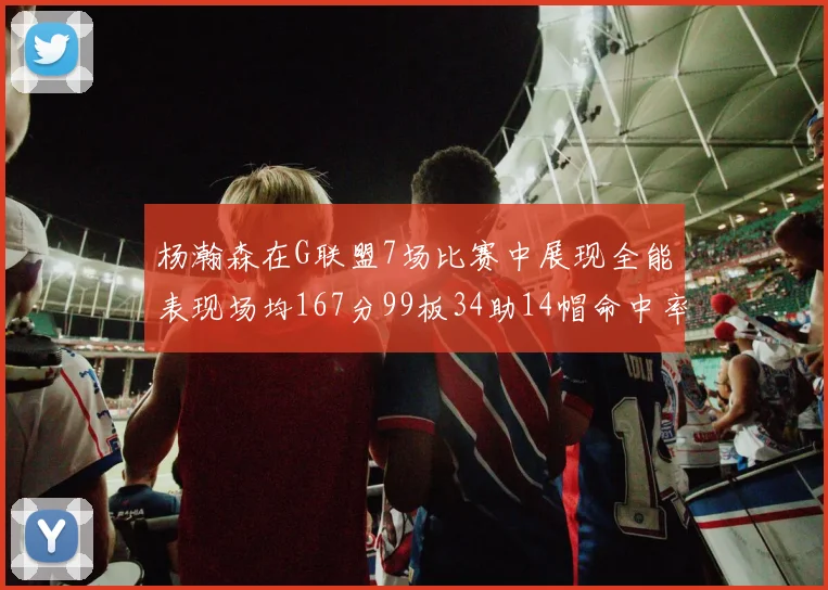 杨瀚森在G联盟7场比赛中展现全能表现场均167分99板34助14帽命中率超五成