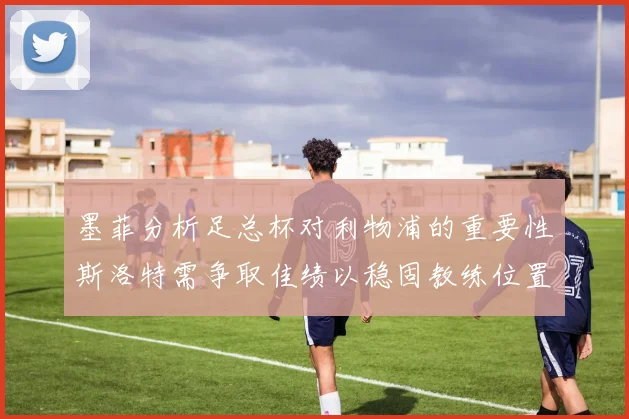 墨菲分析足总杯对利物浦的重要性斯洛特需争取佳绩以稳固教练位置
