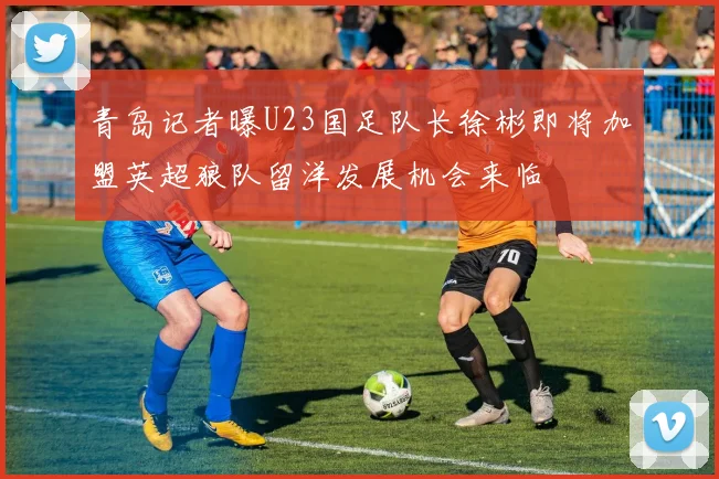 青岛记者曝U23国足队长徐彬即将加盟英超狼队留洋发展机会来临