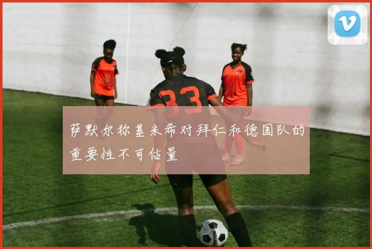 萨默尔称基米希对拜仁和德国队的重要性不可估量