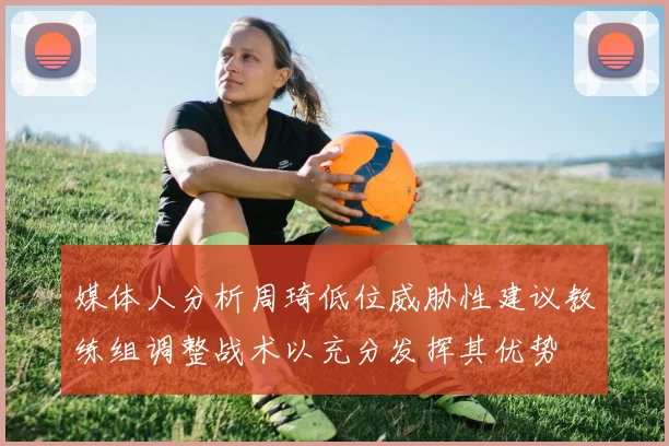 媒体人分析周琦低位威胁性建议教练组调整战术以充分发挥其优势