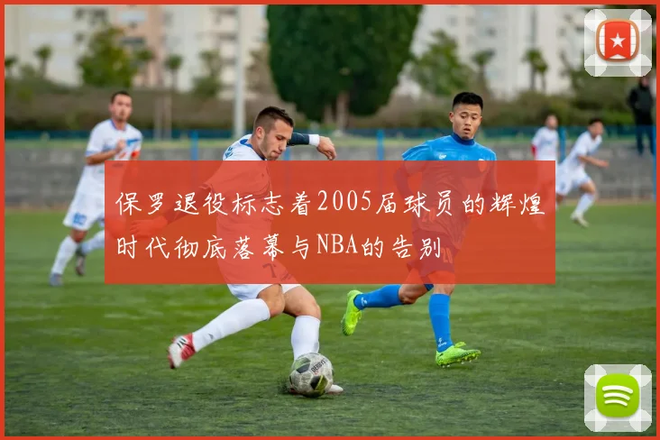保罗退役标志着2005届球员的辉煌时代彻底落幕与NBA的告别