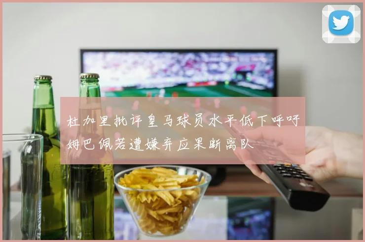杜加里批评皇马球员水平低下呼吁姆巴佩若遭嫌弃应果断离队