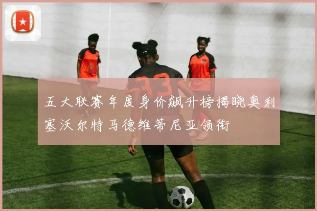 五大联赛年度身价飙升榜揭晓奥利塞沃尔特马德维蒂尼亚领衔