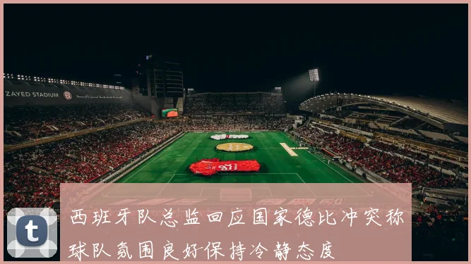 西班牙队总监回应国家德比冲突称球队氛围良好保持冷静态度